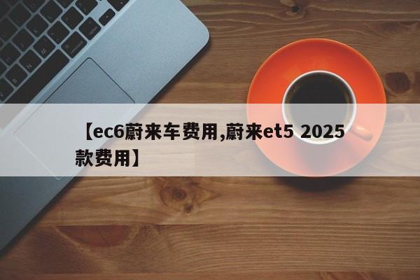 【ec6蔚来车费用,蔚来et5 2025款费用】
