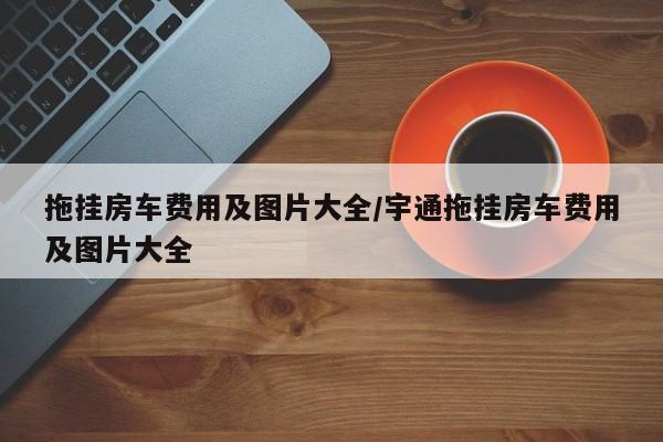 拖挂房车费用及图片大全/宇通拖挂房车费用及图片大全