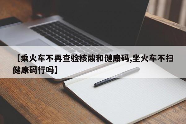 【乘火车不再查验核酸和健康码,坐火车不扫健康码行吗】