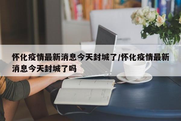 怀化疫情最新消息今天封城了/怀化疫情最新消息今天封城了吗