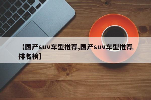 【国产suv车型推荐,国产suv车型推荐排名榜】