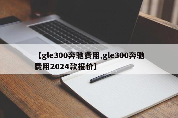 【gle300奔驰费用,gle300奔驰费用2024款报价】