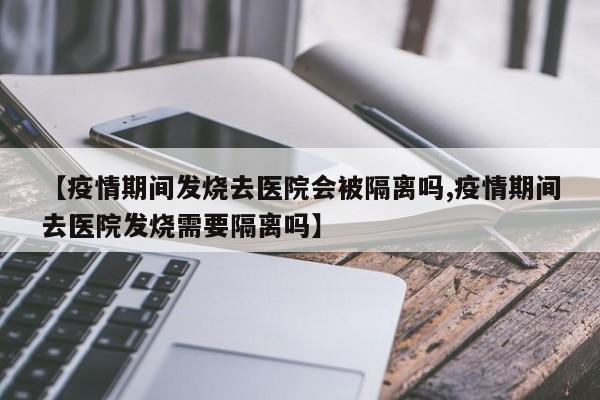 【疫情期间发烧去医院会被隔离吗,疫情期间去医院发烧需要隔离吗】