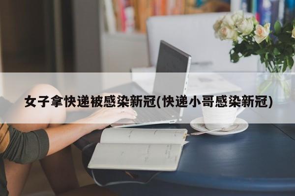 女子拿快递被感染新冠(快递小哥感染新冠)
