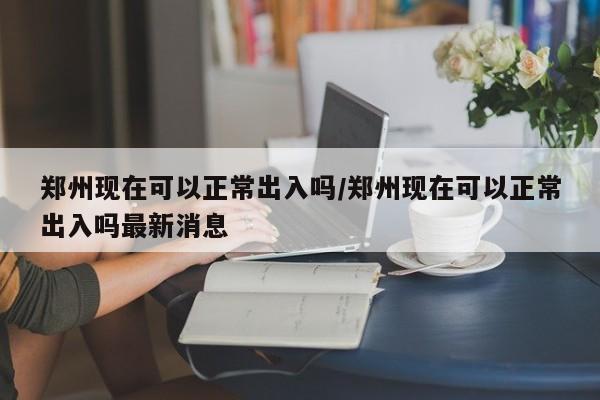 郑州现在可以正常出入吗/郑州现在可以正常出入吗最新消息