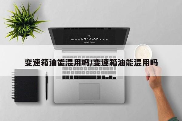 变速箱油能混用吗/变速箱油能混用吗