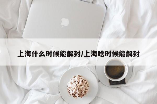 上海什么时候能解封/上海啥时候能解封
