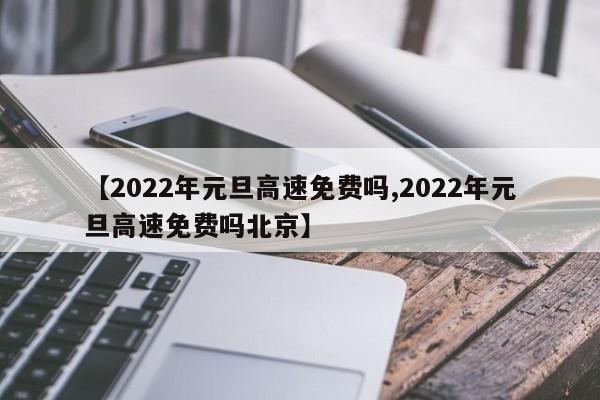 【2022年元旦高速免费吗,2022年元旦高速免费吗北京】