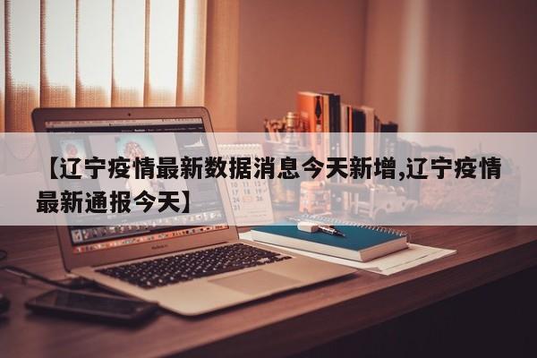 【辽宁疫情最新数据消息今天新增,辽宁疫情最新通报今天】