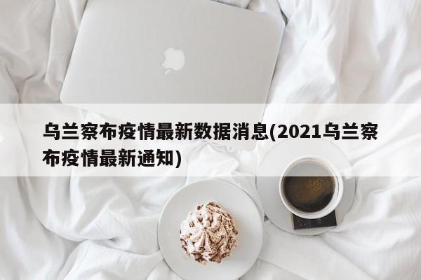 乌兰察布疫情最新数据消息(2021乌兰察布疫情最新通知)