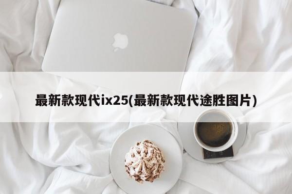 最新款现代ix25(最新款现代途胜图片)