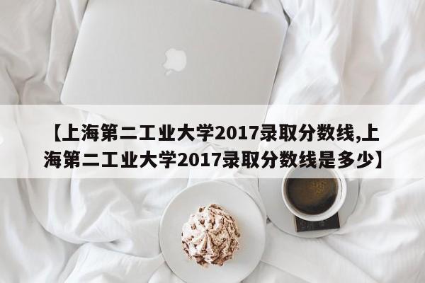 【上海第二工业大学2017录取分数线,上海第二工业大学2017录取分数线是多少】