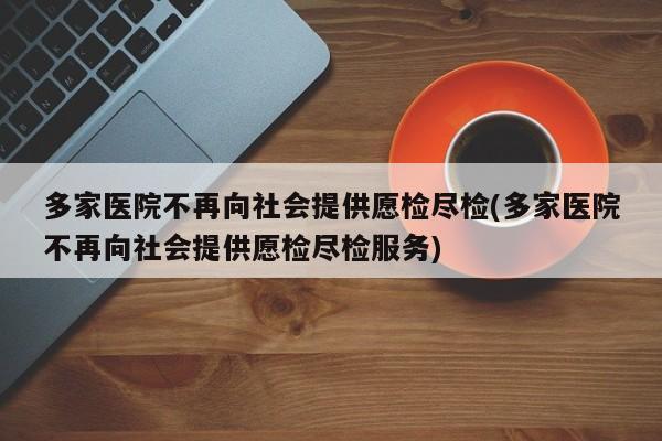 多家医院不再向社会提供愿检尽检(多家医院不再向社会提供愿检尽检服务)