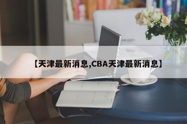 【天津最新消息,CBA天津最新消息】