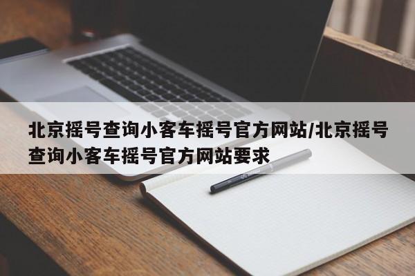 北京摇号查询小客车摇号官方网站/北京摇号查询小客车摇号官方网站要求