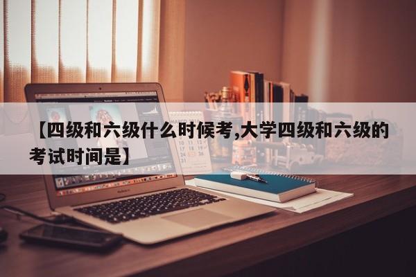 【四级和六级什么时候考,大学四级和六级的考试时间是】