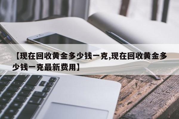 【现在回收黄金多少钱一克,现在回收黄金多少钱一克最新费用】