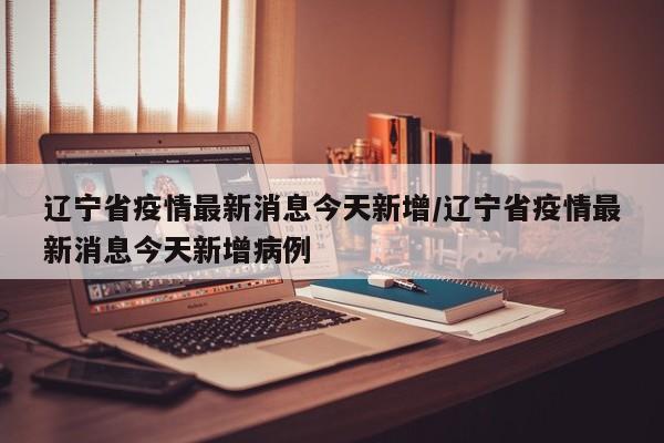 辽宁省疫情最新消息今天新增/辽宁省疫情最新消息今天新增病例