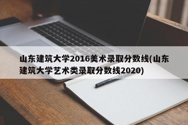 山东建筑大学2016美术录取分数线(山东建筑大学艺术类录取分数线2020)