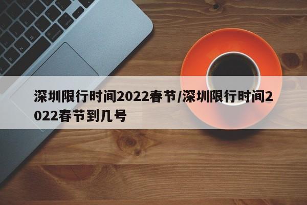 深圳限行时间2022春节/深圳限行时间2022春节到几号