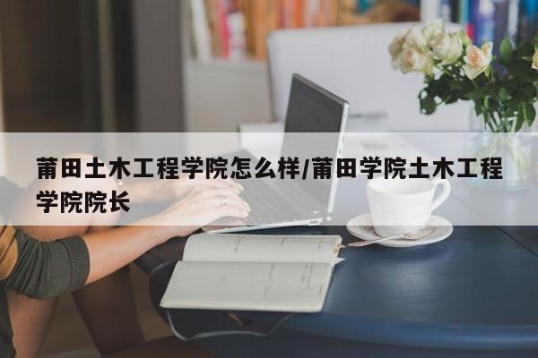 莆田土木工程学院怎么样/莆田学院土木工程学院院长