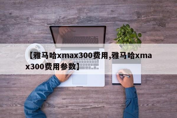 【雅马哈xmax300费用,雅马哈xmax300费用参数】