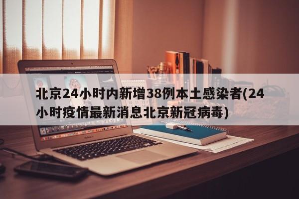 北京24小时内新增38例本土感染者(24小时疫情最新消息北京新冠病毒)