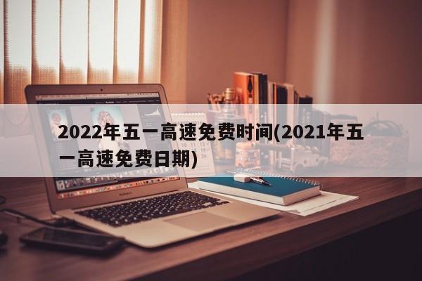 2022年五一高速免费时间(2021年五一高速免费日期)