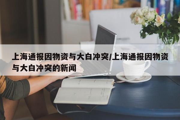 上海通报因物资与大白冲突/上海通报因物资与大白冲突的新闻