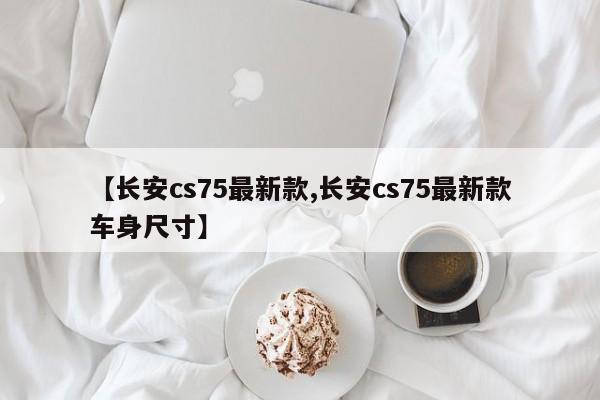 【长安cs75最新款,长安cs75最新款车身尺寸】