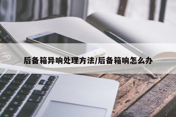 后备箱异响处理方法/后备箱响怎么办