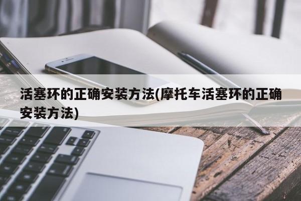 活塞环的正确安装方法(摩托车活塞环的正确安装方法)