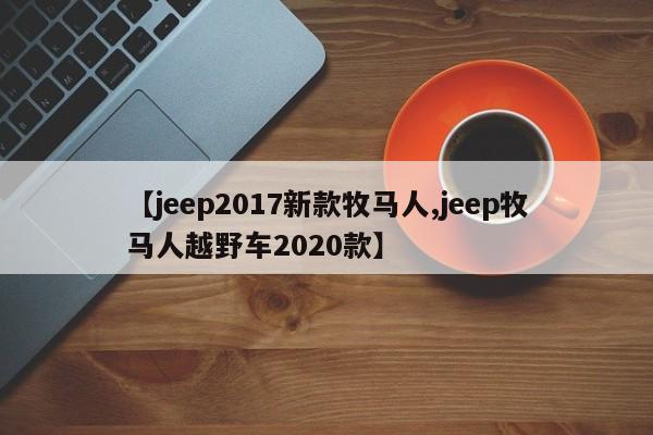 【jeep2017新款牧马人,jeep牧马人越野车2020款】