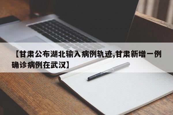 【甘肃公布湖北输入病例轨迹,甘肃新增一例确诊病例在武汉】