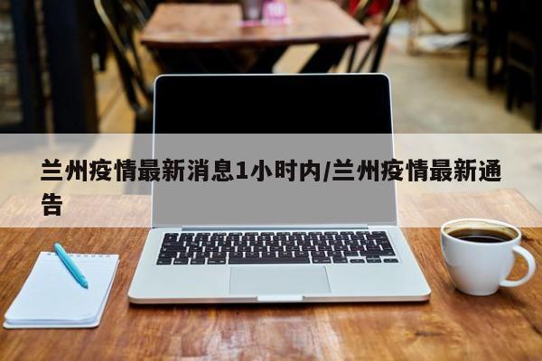 兰州疫情最新消息1小时内/兰州疫情最新通告