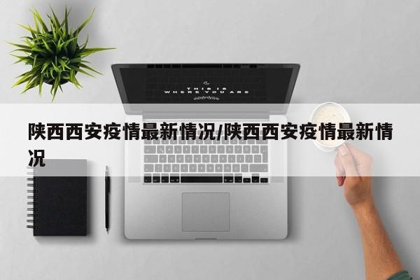 陕西西安疫情最新情况/陕西西安疫情最新情况