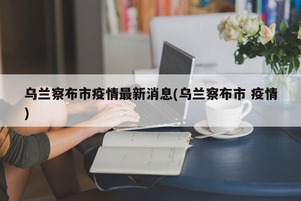 乌兰察布市疫情最新消息(乌兰察布市 疫情)
