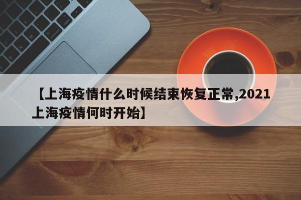 【上海疫情什么时候结束恢复正常,2021上海疫情何时开始】