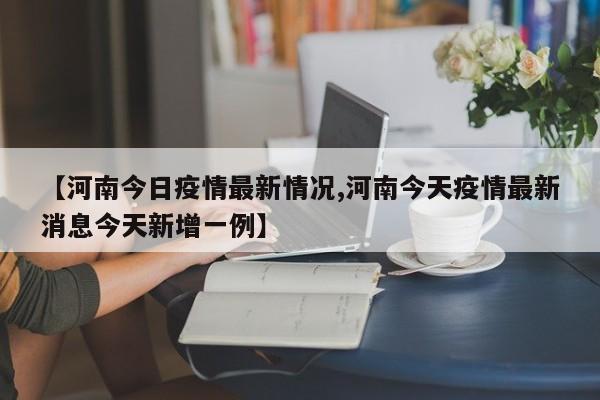 【河南今日疫情最新情况,河南今天疫情最新消息今天新增一例】