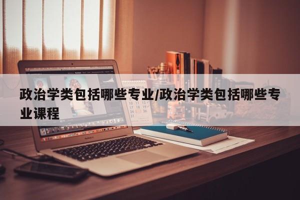 政治学类包括哪些专业/政治学类包括哪些专业课程