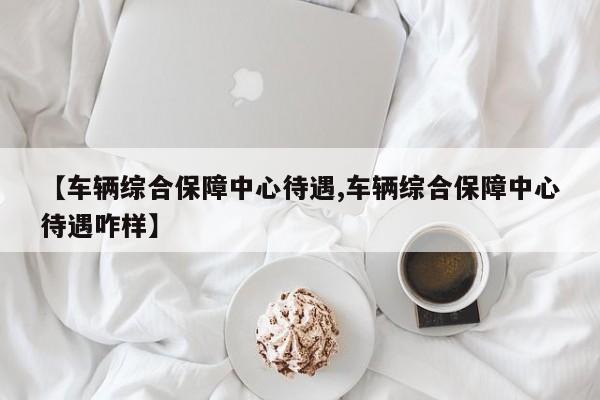 【车辆综合保障中心待遇,车辆综合保障中心待遇咋样】