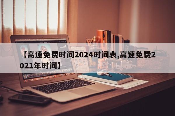 【高速免费时间2024时间表,高速免费2021年时间】