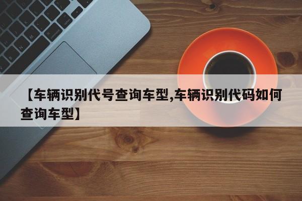 【车辆识别代号查询车型,车辆识别代码如何查询车型】