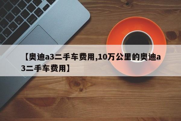 【奥迪a3二手车费用,10万公里的奥迪a3二手车费用】