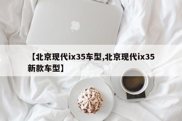 【北京现代ix35车型,北京现代ix35新款车型】