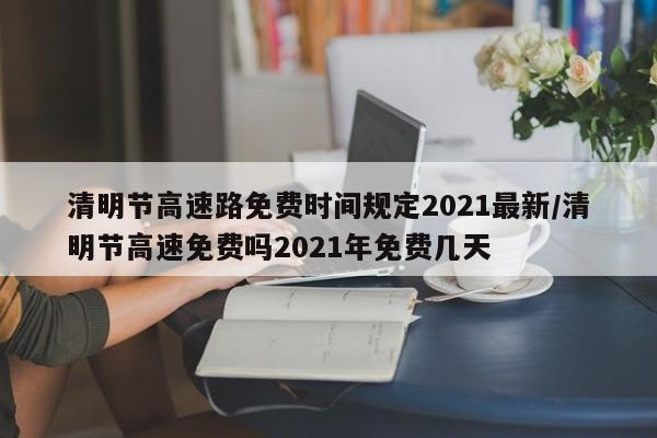 清明节高速路免费时间规定2021最新/清明节高速免费吗2021年免费几天