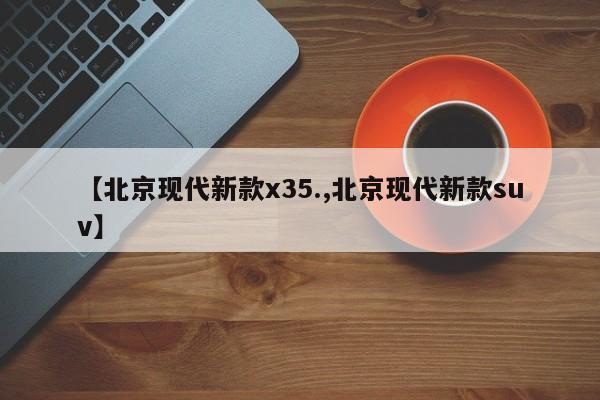 【北京现代新款x35.,北京现代新款suv】